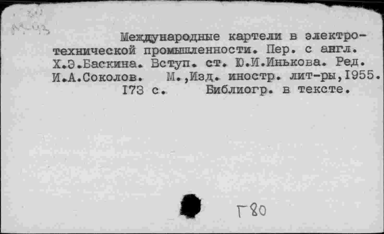 ﻿О <tj
♦ ♦ и s
Международные картели в электротехнической промышленности. Пер. с англ. .Баскина. Вступ. ст. Ю.И.Инькова. Ред. •Соколов. М.,Изд. иностр, лит-ры,1955.
173 с. Библиогр. в тексте.
Г2о